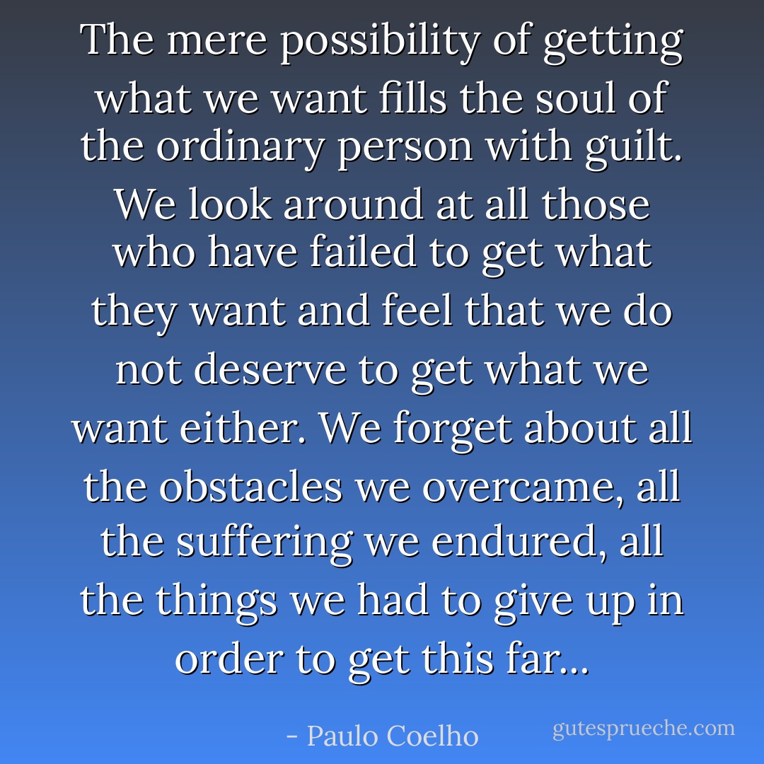 The mere possibility of getting what we want fills the soul of the ordinary person with guilt. We look around at all those who have failed to get what they want and feel that we do not deserve to get what we want either. We forget about all the obstacles we overcame, all the suffering we endured, all the things we had to give up in order to get this far... - Paulo Coelho