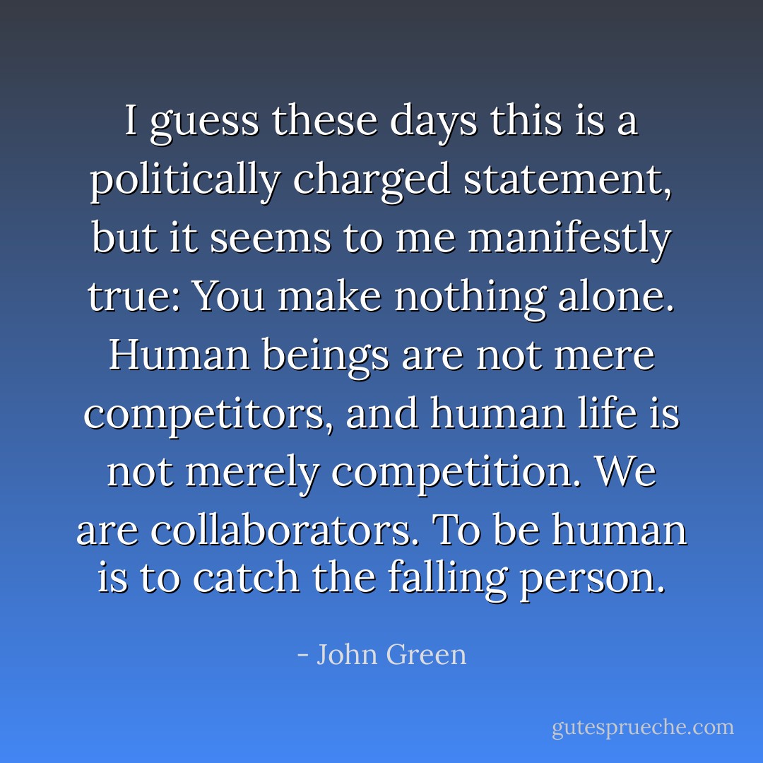 I guess these days this is a politically charged statement, but it seems to me manifestly true: You make nothing alone. Human beings are not mere competitors, and human life is not merely competition. We are collaborators. To be human is to catch the falling person. - John Green