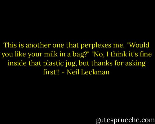 This is another one that perplexes me.<br />"Would you like your milk in a bag?"<br />"No, I think it's fine inside that plastic jug, but thanks for asking first!! - Neil Leckman