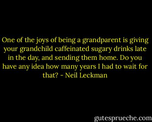 One of the joys of being a grandparent is giving your grandchild caffeinated sugary drinks late in the day, and sending them home. Do you have any idea how many years I had to wait for that? - Neil Leckman