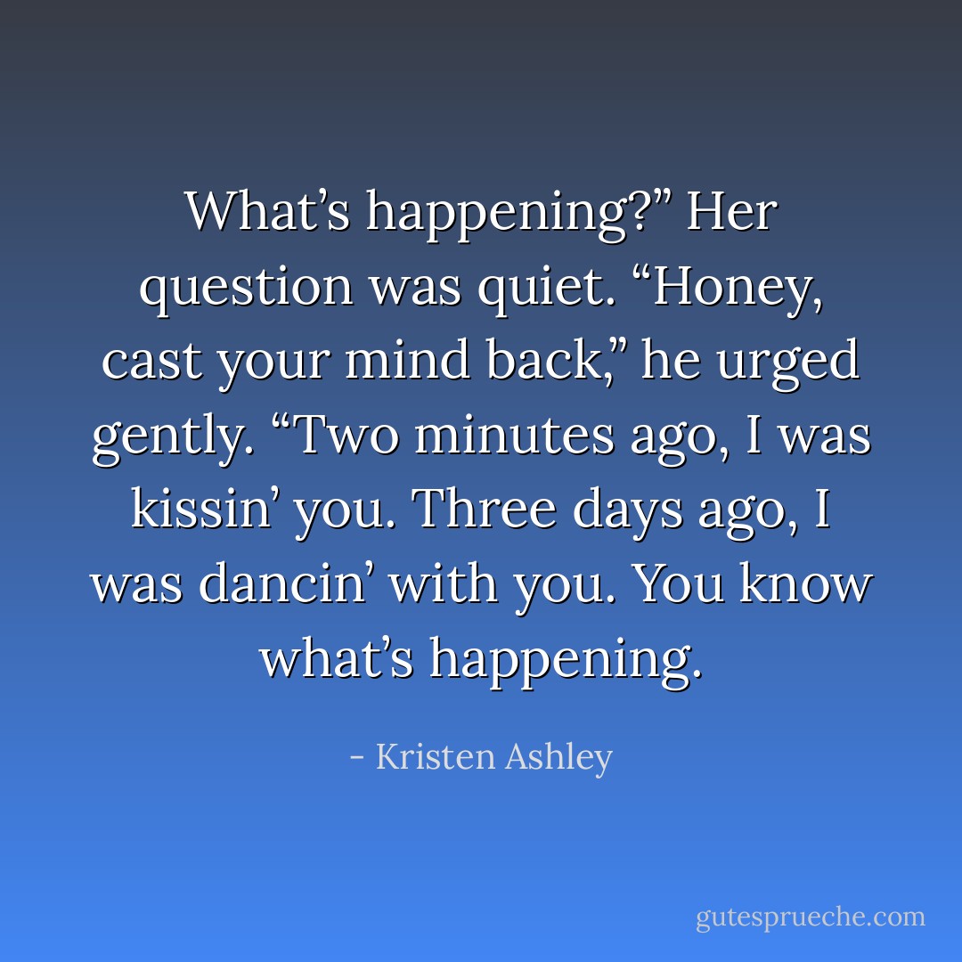 What’s happening?” Her question was quiet.<br />“Honey, cast your mind back,” he urged gently. “Two minutes ago, I was kissin’ you. Three days ago, I was dancin’ with you. You know what’s happening. - Kristen Ashley