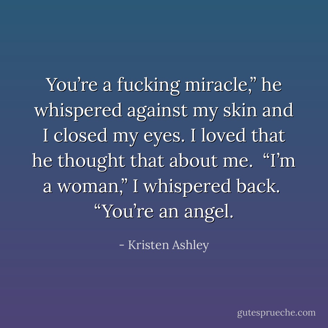 You’re a fucking miracle,” he whispered against my skin and I closed my eyes. I loved that he thought that about me. <br />“I’m a woman,” I whispered back. <br />“You’re an angel. - Kristen Ashley