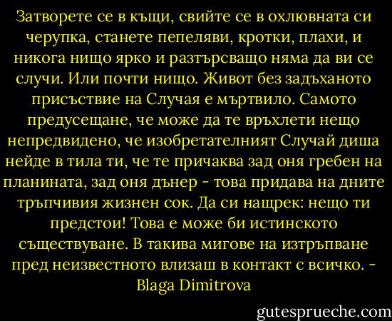 Затворете се в къщи, свийте се в охлювната си черупка, станете пепеляви, кротки, плахи, и никога нищо ярко и разтърсващо няма да ви се случи. Или почти нищо.<br />Живот без задъханото присъствие на Случая е мъртвило. Самото предусещане, че може да те връхлети нещо непредвидено, че изобретателният Случай диша нейде в тила ти, че те причаква зад оня гребен на планината, зад оня дънер - това придава на дните тръпчивия жизнен сок. Да си нащрек: нещо ти предстои! Това е може би истинското съществуване. В такива мигове на изтръпване пред неизвестното влизаш в контакт с всичко. - Blaga Dimitrova