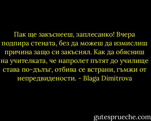 Пак ще закъснееш, заплесанко! Вчера подпира стената, без да можеш да измислиш причина защо си закъснял. Как да обясниш на учителката, че напролет пътят до училище става по-дълъг, отбива се встрани, гъмжи от непредвидености. - Blaga Dimitrova