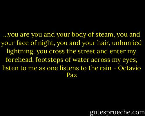 ...you are you and your body of steam,<br />you and your face of night,<br />you and your hair, unhurried lightning,<br />you cross the street and enter my forehead,<br />footsteps of water across my eyes,<br />listen to me as one listens to the rain - Octavio Paz