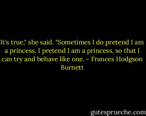 It's true," she said. "Sometimes I do pretend I am a princess. I pretend I am a princess, so that I can try and behave like one. - Frances Hodgson Burnett