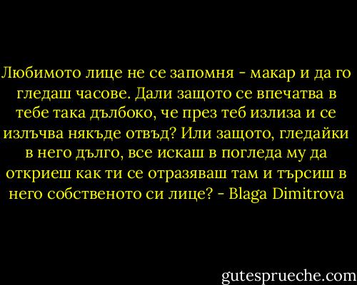 Любимото лице не се запомня - макар и да го гледаш часове.<br />Дали защото се впечатва в тебе така дълбоко, че през теб излиза и се излъчва някъде отвъд?<br />Или защото, гледайки в него дълго, все искаш в погледа му да откриеш как ти се отразяваш там и търсиш в него собственото си лице? - Blaga Dimitrova