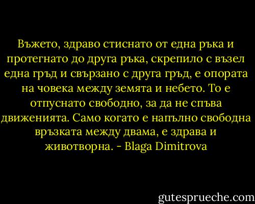 Въжето, здраво стиснато от една ръка и протегнато до друга ръка, скрепило с възел една гръд и свързано с друга гръд, е опората на човека между земята и небето. То е отпуснато свободно, за да не спъва движенията. Само когато е напълно свободна връзката между двама, е здрава и животворна. - Blaga Dimitrova