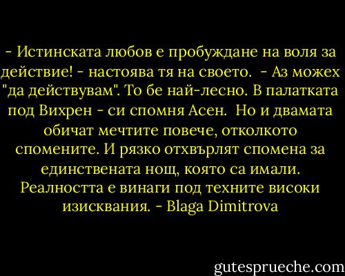 - Истинската любов е пробуждане на воля за действие! - настоява тя на своето.<br /><br />- Аз можех "да действувам". То бе най-лесно. В палатката под Вихрен - си спомня Асен.<br /><br />Но и двамата обичат мечтите повече, отколкото спомените. И рязко отхвърлят спомена за единствената нощ, която са имали. Реалността е винаги под техните високи изисквания. - Blaga Dimitrova