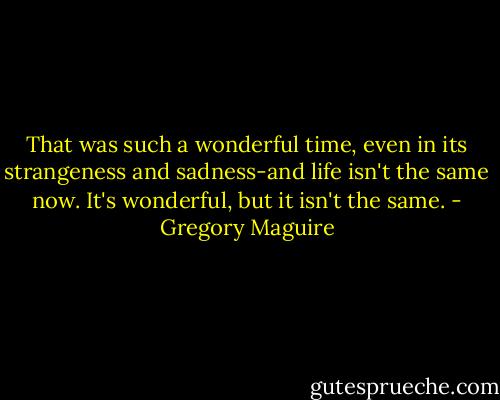 That was such a wonderful time, even in its strangeness and sadness-and life isn't the same now. It's wonderful, but it isn't the same. - Gregory Maguire