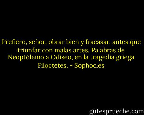 Prefiero, señor, obrar bien y fracasar, antes que triunfar con malas artes.<br />Palabras de Neoptólemo a Odiseo, en la tragedia griega Filoctetes. - Sophocles