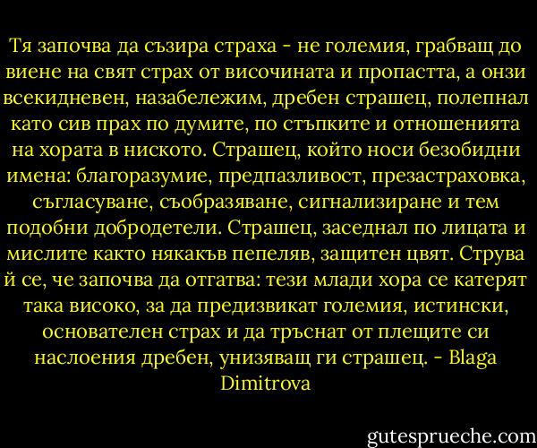 Тя започва да съзира страха - не големия, грабващ до виене на свят страх от височината и пропастта, а онзи всекидневен, назабележим, дребен страшец, полепнал като сив прах по думите, по стъпките и отношенията на хората в ниското. Страшец, който носи безобидни имена: благоразумие, предпазливост, презастраховка, съгласуване, съобразяване, сигнализиране и тем подобни добродетели. Страшец, заседнал по лицата и мислите както някакъв пепеляв, защитен цвят. Струва й се, че започва да отгатва: тези млади хора се катерят така високо, за да предизвикат големия, истински, основателен страх и да тръснат от плещите си наслоения дребен, унизяващ ги страшец. - Blaga Dimitrova