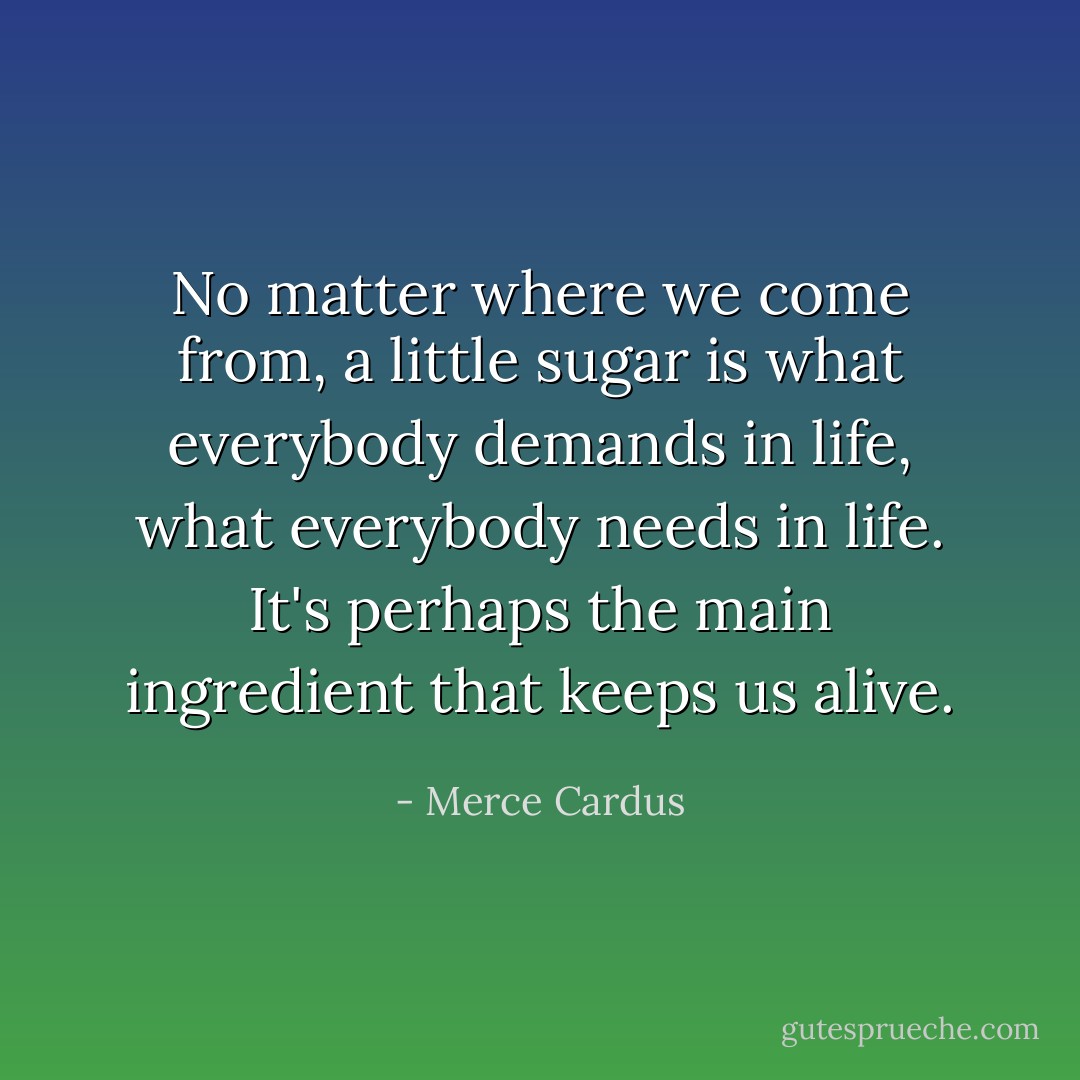 No matter where we come from, a little sugar is what everybody demands in life, what everybody needs in life. It's perhaps the main ingredient that keeps us alive. - Merce Cardus