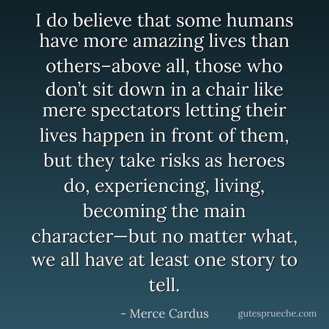 I do believe that some humans have more amazing lives than others–above all, those who don’t sit down in a chair like mere spectators letting their lives happen in front of them, but they take risks as heroes do, experiencing, living, becoming the main character—but no matter what, we all have at least one story to tell. - Merce Cardus