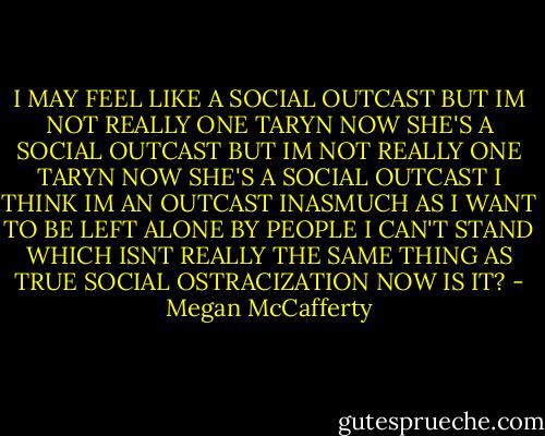 I MAY FEEL LIKE A SOCIAL OUTCAST BUT IM NOT REALLY ONE TARYN NOW SHE'S A SOCIAL OUTCAST BUT IM NOT REALLY ONE TARYN NOW SHE'S A SOCIAL OUTCAST I THINK IM AN OUTCAST INASMUCH AS I WANT TO BE LEFT ALONE BY PEOPLE I CAN'T STAND WHICH ISNT REALLY THE SAME THING AS TRUE SOCIAL OSTRACIZATION NOW IS IT? - Megan McCafferty