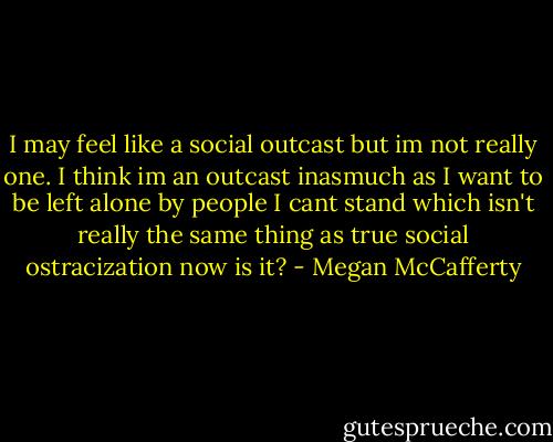 I may feel like a social outcast but im not really one. I think im an outcast inasmuch as I want to be left alone by people I cant stand which isn't really the same thing as true social ostracization now is it? - Megan McCafferty