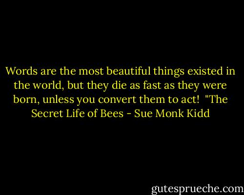 Words are the most beautiful things existed in the world, but they die as fast as they were born, unless you convert them to act! <br />"The Secret Life of Bees - Sue Monk Kidd