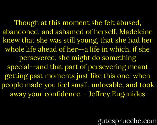Though at this moment she felt abused, abandoned, and ashamed of herself, Madeleine knew that she was still young, that she had her whole life ahead of her--a life in which, if she persevered, she might do something special--and that part of persevering meant getting past moments just like this one, when people made you feel small, unlovable, and took away your confidence. - Jeffrey Eugenides