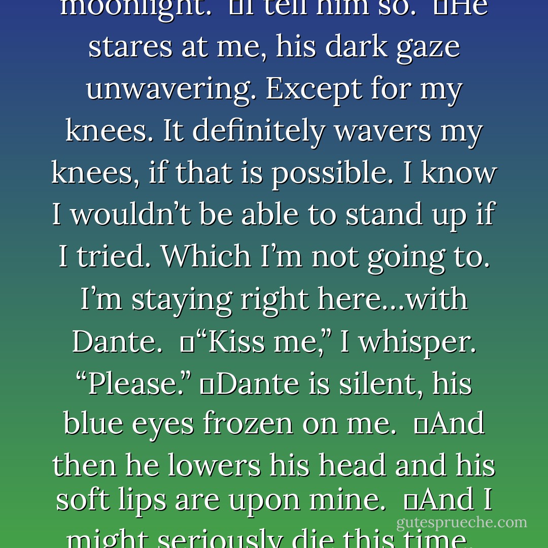 I look up at him. <br />	He is so devastatingly beautiful in the moonlight. <br />	I tell him so. <br />	He stares at me, his dark gaze unwavering. Except for my knees. It definitely wavers my knees, if that is possible. I know I wouldn’t be able to stand up if I tried. Which I’m not going to. I’m staying right here…with Dante. <br />	“Kiss me,” I whisper. “Please.”<br />	Dante is silent, his blue eyes frozen on me. <br />	And then he lowers his head and his soft lips are upon mine. <br />	And I might seriously die this time. <br />	For real. - Courtney Cole