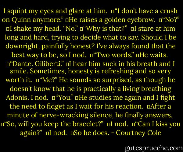 I squint my eyes and glare at him. <br />	“I don’t have a crush on Quinn anymore.”<br />	He raises a golden eyebrow. <br />	“No?”<br />	I shake my head. “No.”<br />	“Why is that?” <br />	I stare at him long and hard, trying to decide what to say. Should I be downright, painfully honest? I’ve always found that the best way to be, so I nod. <br />	“Two words.”<br />	He waits. <br />	“Dante. Giliberti.”<br />	I hear him suck in his breath and I smile. Sometimes, honesty is refreshing and so very worth it. <br />	“Me?” He sounds so surprised, as though he doesn’t know that he is practically a living breathing Adonis. I nod. <br />	“You.”<br />	He studies me again and I fight the need to fidget as I wait for his reaction. <br />	After a minute of nerve-wracking silence, he finally answers. <br />	“So, will you keep the bracelet?” <br />	I nod. <br />	“Can I kiss you again?” <br />	I nod. <br />	So he does. - Courtney Cole