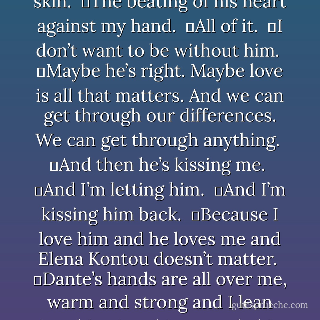 I crumple onto the lounger and cry again even though I didn’t think I had any tears left. And then Dante is next to me, with his wet arms around me and he’s whispering in my ear. <br />	And the huskiness of his voice. <br />	The smell of his wet skin. <br />	The beating of his heart against my hand. <br />	All of it. <br />	I don’t want to be without him. <br />	Maybe he’s right. Maybe love is all that matters. And we can get through our differences. We can get through anything. <br />	And then he’s kissing me. <br />	And I’m letting him. <br />	And I’m kissing him back. <br />	Because I love him and he loves me and Elena Kontou doesn’t matter. <br />	Dante’s hands are all over me, warm and strong and I lean into him, into his warmth, his strength. It’s still raining, but we are kissing in the rain and it’s sexy as hell. In fact, I think I’ll kiss in the rain forever. For the rest of my life. Because it’s just that sexy. - Courtney Cole