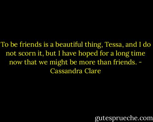 To be friends is a beautiful thing, Tessa, and I do not scorn it, but I have hoped for a long time now that we might be more than friends. - Cassandra Clare