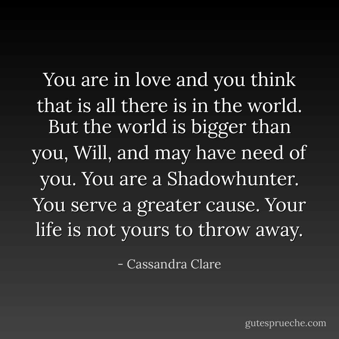 You are in love and you think that is all there is in the world. But the world is bigger than you, Will, and may have need of you. You are a Shadowhunter. You serve a greater cause. Your life is not yours to throw away. - Cassandra Clare