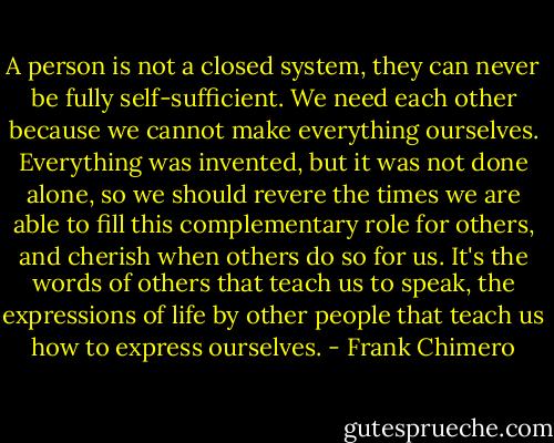 A person is not a closed system, they can never be fully self-sufficient. We need each other because we cannot make everything ourselves. Everything was invented, but it was not done alone, so we should revere the times we are able to fill this complementary role for others, and cherish when others do so for us. It's the words of others that teach us to speak, the expressions of life by other people that teach us how to express ourselves. - Frank Chimero
