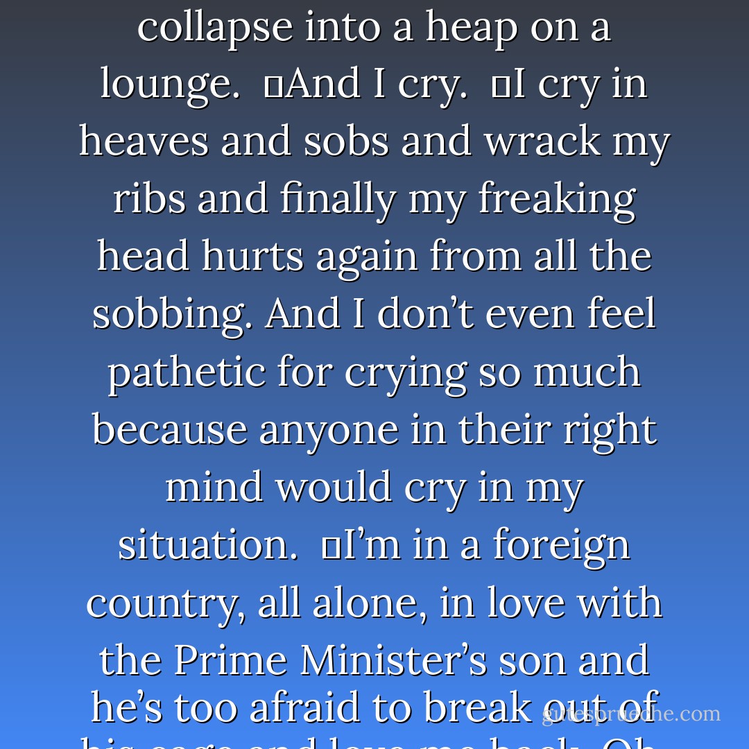 After a few minutes of running aimlessly through empty halls, I find myself outdoors by the pool. It’s still and quiet and the water is sparkling under the moon. There is no one here so I collapse into a heap on a lounge. <br />	And I cry. <br />	I cry in heaves and sobs and wrack my ribs and finally my freaking head hurts again from all the sobbing. And I don’t even feel pathetic for crying so much because anyone in their right mind would cry in my situation. <br />	I’m in a foreign country, all alone, in love with the Prime Minister’s son and he’s too afraid to break out of his cage and love me back. Oh, and I practically got stomped to death by a gigantic horse yesterday. I deserve some slack. <br />	Finally, I’m all cried out. - Courtney Cole