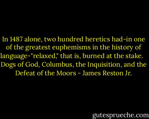 In 1487 alone, two hundred heretics had-in one of the greatest euphemisms in the history of language-"relaxed," that is, burned at the stake. <br /><br />Dogs of God, Columbus, the Inquisition, and the Defeat of the Moors - James Reston Jr.