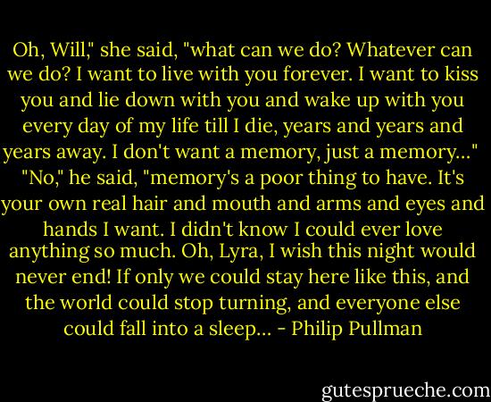 Oh, Will," she said, "what can we do? Whatever can we do? I want to live with you forever. I want to kiss you and lie down with you and wake up with you every day of my life till I die, years and years and years away. I don't want a memory, just a memory…"<br /><br />"No," he said, "memory's a poor thing to have. It's your own real hair and mouth and arms and eyes and hands I want. I didn't know I could ever love anything so much. Oh, Lyra, I wish this night would never end! If only we could stay here like this, and the world could stop turning, and everyone else could fall into a sleep… - Philip Pullman