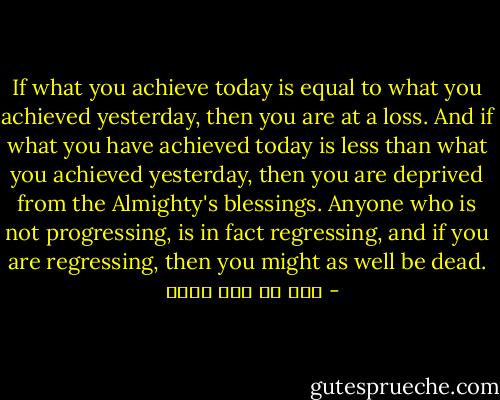 If what you achieve today is equal to what you achieved yesterday, then you are at a loss. And if what you have achieved today is less than what you achieved yesterday, then you are deprived from the Almighty's blessings. Anyone who is not progressing, is in fact regressing, and if you are regressing, then you might as well be dead. - علي بن أبي طالب
