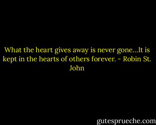 What the heart gives away is never gone…It is kept in the hearts of others forever. - Robin St. John