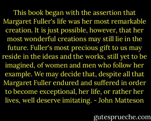 This book began with the assertion that Margaret Fuller's life was her most remarkable creation. It is just possible, however, that her most wonderful creations may still lie in the future. Fuller's most precious gift to us may reside in the ideas and the works, still yet to be imagined, of women and men who follow her example. We may decide that, despite all that Margaret Fuller endured and suffered in order to become exceptional, her life, or rather her lives, well deserve imitating. - John Matteson