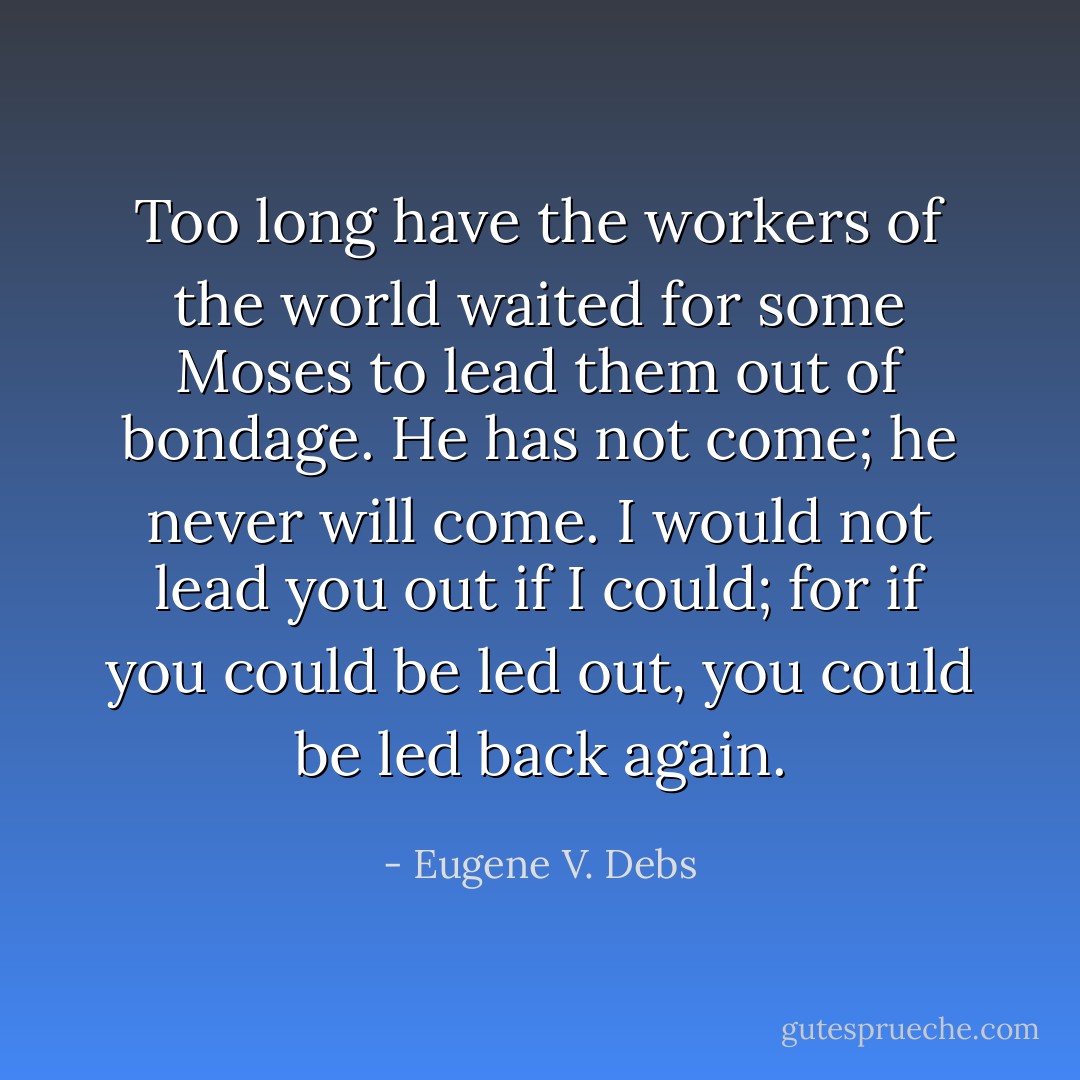 Too long have the workers of the world waited for some Moses to lead them out of bondage. He has not come; he never will come. I would not lead you out if I could; for if you could be led out, you could be led back again. - Eugene V. Debs