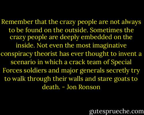 Remember that the crazy people are not always to be found on the outside. Sometimes the crazy people are deeply embedded on the inside. Not even the most imaginative conspiracy theorist has ever thought to invent a scenario in which a crack team of Special Forces soldiers and major generals secretly try to walk through their walls and stare goats to death. - Jon Ronson