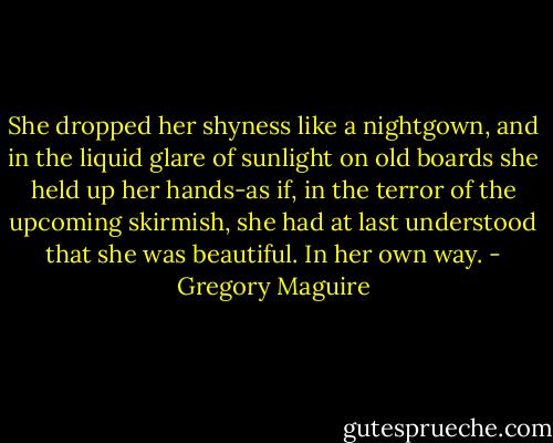 She dropped her shyness like a nightgown, and in the liquid glare of sunlight on old boards she held up her hands-as if, in the terror of the upcoming skirmish, she had at last understood that she was beautiful. In her own way. - Gregory Maguire