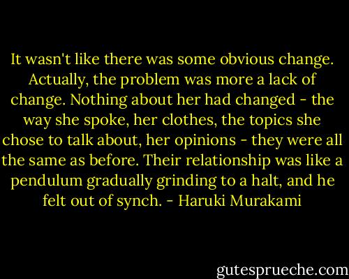 It wasn't like there was some obvious change. Actually, the problem was more a lack of change. Nothing about her had changed - the way she spoke, her clothes, the topics she chose to talk about, her opinions - they were all the same as before. Their relationship was like a pendulum gradually grinding to a halt, and he felt out of synch. - Haruki Murakami