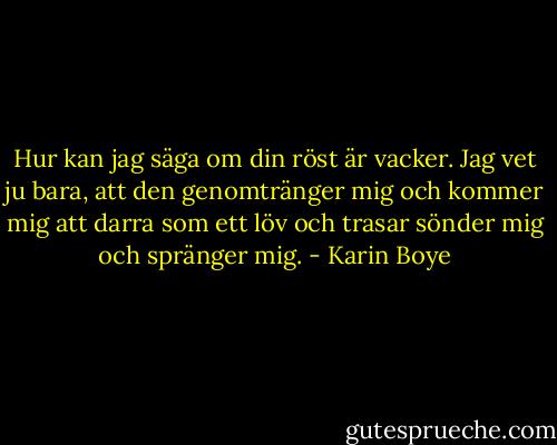 Hur kan jag säga om din röst är vacker.<br />Jag vet ju bara, att den genomtränger mig<br />och kommer mig att darra som ett löv<br />och trasar sönder mig och spränger mig. - Karin Boye