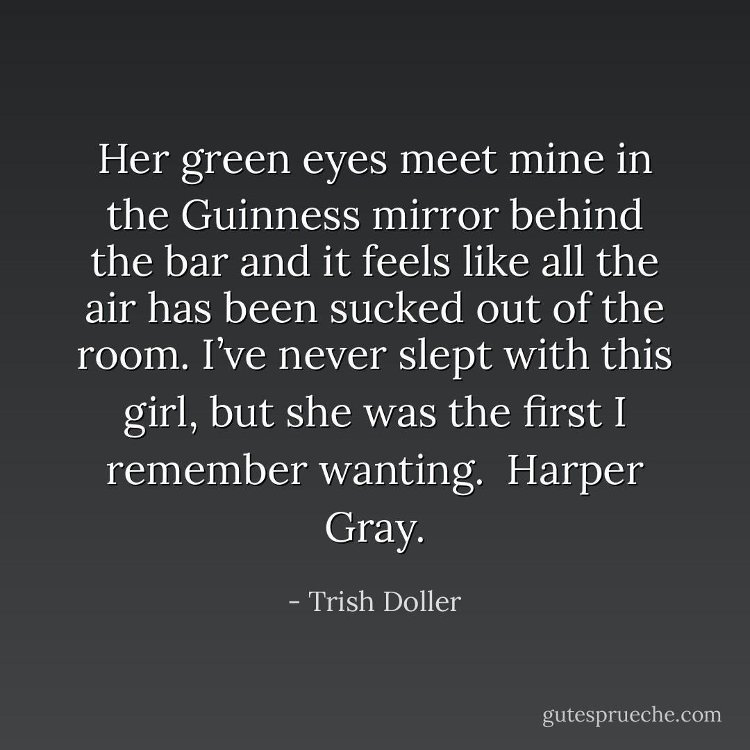 Her green eyes meet mine in the Guinness mirror behind the bar and it feels like all the air has been sucked out of the room. I’ve never slept with this girl, but she was the first I remember wanting.<br /><br />Harper Gray. - Trish Doller