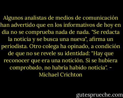 Algunos analistas de medios de comunicación han advertido que en los informativos de hoy en día no se comprueba nada de nada. "Se redacta la noticia y se busca una nueva", afirma un periodista. Otro colega ha opinado, a condición de que no se revele su identidad: "Hay que reconocer que era una notición. Si se hubiera comprobado, no habría habido noticia". - Michael Crichton