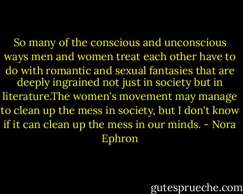 So many of the conscious and unconscious ways men and women treat each other have to do with romantic and sexual fantasies that are deeply ingrained not just in society but in literature.The women's movement may manage to clean up the mess in society, but I don't know if it can clean up the mess in our minds. - Nora Ephron