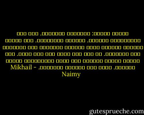 الناس قسمان: متكلمون وساكتون. أنا قسم الإنسانية الساكت. ومابقي فمتكلمون. أما البكم والرضع فلغاية ختمت الحكمة الأزلية على أفواههم فلا يتكملون. في حين أني ختمت على فمي بيدي. وقد أدركت حلاوة السكوت ولم يدرك المتكلمون مرارة الكلام. لذلك سكت والناس يتكلمون. - Mikhail Naimy