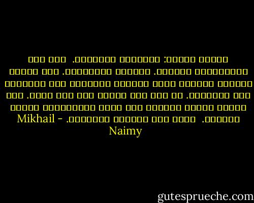 الناس قسمان: متكلمون وساكتون. <br />أنا قسم الإنسانية الساكت. ومابقي فمتكلمون. أما البكم والرضع فلغاية ختمت الحكمة الأزلية على أفواههم فلا يتكلمون. في حين أني ختمتُ على فمي بيدي. وقد أدركت حلاوة السكوت ولم يدرك المتكلمون مرارة الكلام. <br />لذلك سكت والناس يتكلمون. - Mikhail Naimy