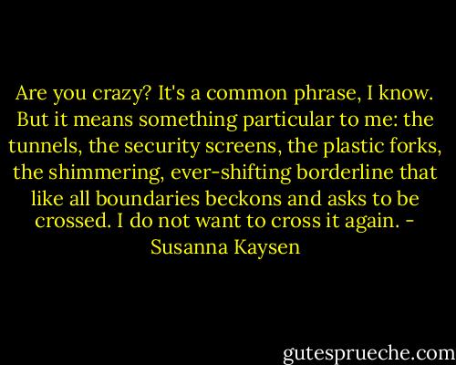 Are you crazy? It's a common phrase, I know. But it means something particular to me: the tunnels, the security screens, the plastic forks, the shimmering, ever-shifting borderline that like all boundaries beckons and asks to be crossed. I do not want to cross it again. - Susanna Kaysen
