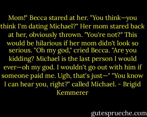Mom!" Becca stared at her. "You think—you think I'm dating Michael?"<br />Her mom stared back at her, obviously thrown. "You're not?"<br />This would be hilarious if her mom didn't look so serious.<br />"Oh my god," cried Becca. "Are you kidding? Michael is the last person I would ever—oh my god. I wouldn't go out with him if someone paid me. Ugh, that's just—"<br />"You know I can hear you, right?" called Michael. - Brigid Kemmerer