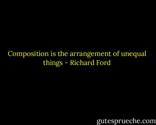 Composition is the arrangement of unequal things - Richard Ford