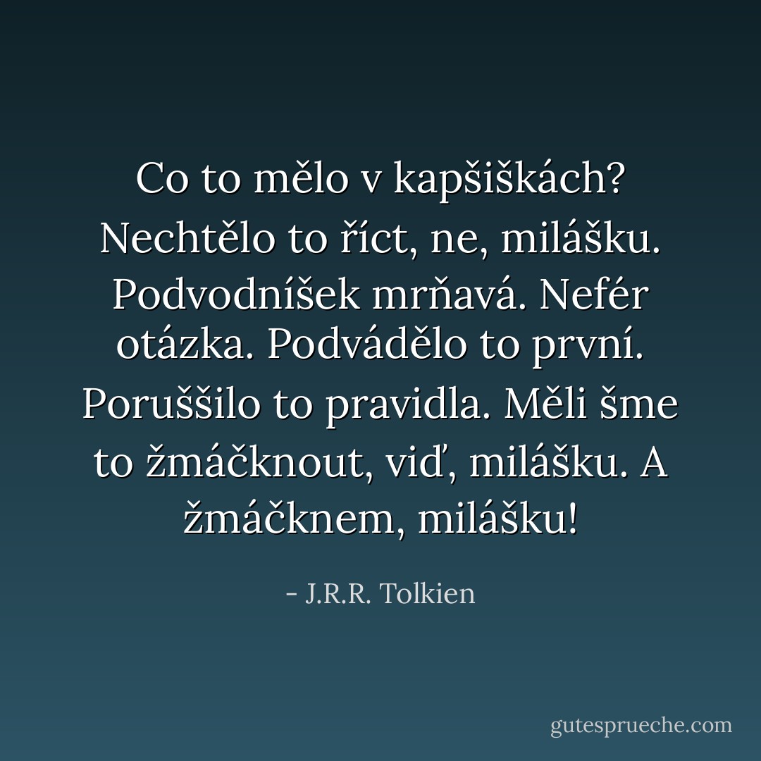 Co to mělo v kapšiškách? Nechtělo to říct, ne, milášku. Podvodníšek mrňavá. Nefér otázka. Podvádělo to první. Poruššilo to pravidla. Měli šme to žmáčknout, viď, milášku. A žmáčknem, milášku! - J.R.R. Tolkien