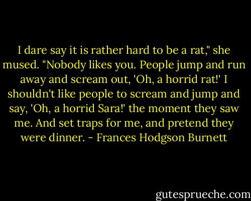 I dare say it is rather hard to be a rat," she mused. "Nobody likes you. People jump and run away and scream out, 'Oh, a horrid rat!' I shouldn't like people to scream and jump and say, 'Oh, a horrid Sara!' the moment they saw me. And set traps for me, and pretend they were dinner. - Frances Hodgson Burnett