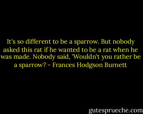 It's so different to be a sparrow. But nobody asked this rat if he wanted to be a rat when he was made. Nobody said, 'Wouldn't you rather be a sparrow? - Frances Hodgson Burnett